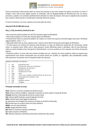 CADASTRE-SE EM: WWW.ROBERTOANDRADE.COM.BR E TENHA ACESSO GRATUITO A VÍDEO AULAS E APOSTILAS EXCLUSIVAS!
Outra característica interessante sobre os nomes dos arquivos é que nem sempre há apenas um ponto no nome. É
simples: como não há essa rigidez quanto às extensões, não há obrigatoriedade de identificá-las com um ponto,
portanto, o ponto é um caractere perfeitamente utilizável no nome do arquivo. Claro que a seqüência de caracteres
que sucede o último ponto é considerada a extensão oficial do arquivo.
É comum encontrar, no Linux, arquivos com esses tipos de nome:
ethereal-0.20.10-i486-4jim.tar.gz
Ooo_1.1.83_LinuxIntel_install.pt-br.rpm
• Os nomes de arquivos podem ter até 255 caracteres (igual ao Windows).
• São aceitos espaços no nome dos arquivos (igual ao Windows).
• Praticamente todos os caracteres podem ser usados em nomes de arquivos (incluindo alguns dos que o Windows
julga proibidos, como *, ?...).
• Não pode haver dois ou mais arquivos com o mesmo nome dentro da mesma pasta (igual ao Windows).
• O Linux possui um sistema de arquivos Case-Sensitive, ou seja, ele diferencia maiúsculas de minúsculas. Sendo
assim, os arquivos Casa, CASA, casa e cASa possuem nomes diferentes (para o Windows, não há essa diferença:
todos os nomes listados acima são iguais!). Normalmente, no Linux, prefere-se criar arquivos com letras minúsculas
apenas.
• Arquivos ocultos, no Linux, têm seus nomes iniciados com um . (ponto). Em outras palavras, todos os arquivos que
apresentarem seus nomes começando com um ponto (como em .profile, ou .segredos), são considerados ocultos
(não aparecem nas janelas comuns do gerenciador de arquivos).
Principais comandos no Linux:
Pwd: informa o caminho completo do diretório atual
Clear: limpa a tela de trabalho, colocando o prompt no canto superior esquerdo da tela
Passwd: permite a alteração da senha do usuário atual
Exit: efetua logoff (saída do usuário) daquele terminal
Who: verifica quem está logado atualmente
Ls: apresenta uma listagem dos arquivos contidos no diretório informado
Cd: permite que um usuário entre em outro diretório
Mkdir: cria um novo diretório
Rmdir: apaga diretórios vazios
Mv: Move e renomeia arquivos e diretórios
Cp: Copia arquivos e diretórios
Rm: Remove arquivos e diretórios (incluindo os diretórios não vazios)
 