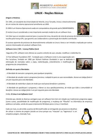 CADASTRE-SE EM: WWW.ROBERTOANDRADE.COM.BR E TENHA ACESSO GRATUITO A VÍDEO AULAS E APOSTILAS EXCLUSIVAS!
LINUX - Noções Básicas
Origem e Histórico
Em 1991, um estudante da Universidade de Helsinki, Linus Torvalds, iniciou o desenvolvimento
de um núcleo de sistema operacional semelhante ao UNIX.
O UNIX é um Sistema Operacional usado em computadores de grande porte (MAINFRAMES).
O núcleo Linux é considerado o mais importante exemplo moderno de um software livre.
Um fator que se considera essencial para o sucesso do Linux, do ponto de vista do processo de desenvolvimento, é a
escolha pela licença GPL, que garantiu aos colaboradores a preservação do trabalho contribuído.
O sucesso aparente do processo de desenvolvimento utilizado no Linux o levou a ser imitado e replicado por outros
autores interessados em produzir software livre.
Software Livre / GPL – Licença Pública Geral
·Segundo a FSF, software Livre oferece ao usuário o direito de usar, estudar, modificar e redistribuí-lo.
·A Free Software Foundation (FSF - Fundação para o Software Livre) é uma organização sem
fins lucrativos, fundada em 1985 por Richard Stallman (fundador) e que se dedicada à
eliminação de restrições sobre a cópia, redistribuição, entendimento e modificação de
programas de computadores.
Definido em quatro liberdades:
· A liberdade de executar o programa, para qualquer propósito;
· A liberdade de estudar como o programa funciona, e adaptá-lo para as suas necessidades. Acesso ao código-fonte é
um pré-requisito para esta liberdade;
· A liberdade de redistribuir cópias de modo que você possa beneficiar o próximo;
· A liberdade de aperfeiçoar o programa, e liberar os seus aperfeiçoamentos, de modo que toda a comunidade se
beneficie. Acesso ao código-fonte é um pré-requisito para esta liberdade.
Então: O Linux é um Software Livre!
Entenda que, devido às diversas vantagens que um software livre tem em relação aos tradicionais programas pagos
(como custos, possibilidade de modificação do programa), a mudança de “filosofia” na informática de empresas
públicas e privadas, saindo do quase onipresente Windows para o Linux, é inevitável.
Cada vez mais, os até então usuários da Microsoft estão se entregando aos prazeres (e desafios)
de utilizar o sistema do pingüin (alusão ao Linux porque seu “mascote” ou “logomarca” é um
simpático pingüin, chamado Tux).
 