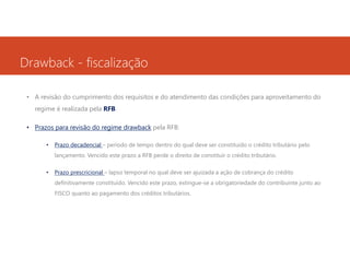 Drawback - fiscalização
• A revisão do cumprimento dos requisitos e do atendimento das condições para aproveitamento do
regime é realizada pela RFB.
• Prazos para revisão do regime drawback pela RFB:
•

Prazo decadencial – período de tempo dentro do qual deve ser constituído o crédito tributário pelo
lançamento. Vencido este prazo a RFB perde o direito de constituir o crédito tributário.

•

Prazo prescricional – lapso temporal no qual deve ser ajuizada a ação de cobrança do crédito
definitivamente constituído. Vencido este prazo, extingue-se a obrigatoriedade do contribuinte junto ao
FISCO quanto ao pagamento dos créditos tributários.

 