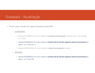 Drawback - fiscalização
• Prazos para revisão do regime drawback pela RFB:
• SUSPENSÃO:
•

Natureza DECADENCIAL, de 5 anos contados da ocorrência do fato gerador, nos termos do art. 150, parágrafo
4º., do CTN;

•

Natureza DECADENCIAL, de 5 anos contados do primeiro dia do exercício seguinte à data do encerramento do
regime – art. 173 do CTN, ou

•

Natureza PRESCRICIONAL, de 5 anos contados da data do encerramento do regime.

• ISENÇÃO:
•

Natureza DECADENCIAL, de 5 anos contados do primeiro dia do exercício seguinte à data do encerramento do
regime – art. 173 do CTN.

 