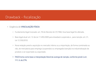 Drawback - fiscalização
• Exigência de VINCULAÇÃO FÍSICA:
• Fundamento legal invocado: art. 78 do Decreto-lei 37/1966. Essa base legal foi alterada.
• Base legal atual: art. 12 da Lei 11.495/2009 para drawback suspensão e , para isenção, art. 31,
Lei 12.350/2010.
• Nova redação prevê a aquisição no mercado interno ou a importação, de forma combinada ou
não, de mercadoria para emprego (suspensão) ou empregada (isenção) na industrialização de
produto a ser exportado ou exportado.
• FISCO toma como base a interpretação literal da outorga de isenção, conforme prevê o art.
111, II, do CTN.

 
