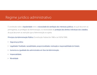 Regime jurídico administrativo
É constituído sobre a bipolaridade entre a necessidade de satisfação dos interesses públicos, da qual decorrem as
prerrogativas, os privilégios da Administração, e a necessidade de proteção dos direitos individuais dos cidadãos,
da qual decorrem as restrições que a Administração se sujeita.
Princípios da Administração Pública (Constituição Federal de 1988 e Lei 9.874/1999)
•

Segurança jurídica

•

Legalidade: finalidade, razoabilidade, proporcionalidade, motivação e responsabilidade do Estado;

•

Isonomia ou igualdade dos administrados em face da Administração;

•

Impessoalidade;

•

Moralidade

 