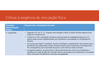 Críticas à exigência de vinculação física
Princípios
Administração
Pública

Resumo dos comentários do autor

4. Legalidade

•

Segundo a CF, art. 5º., II, “ninguém será obrigado a fazer ou deixar de fazer alguma coisa
senão em virtude de Lei”.

•

Conforme o CTN, a obrigação tributária acessória pode ser estabelecida tanto por Lei
quanto pelas normas regulamentares que disciplinem a arrecadação e a fiscalização de
tributos.

•

As normas que regem o drawback, seja em nível legal ou regulamentar, não preveem que o
beneficiário do regime deva manter controles internos para comprovar a vinculação física.
Por consequência, não há previsão de quais e como deve ser esses controles.

•

Os agentes públicos, ao presumirem o descumprimento das normas que disciplinam o
drawback em razão da falta de controles internos da empresa que comprovem a vinculação
física, contrariam frontalmente o princípio da legalidade.

 