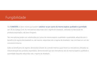 Fungibilidade
São FUNGÍVEIS os bens móveis que podem substituir-se por outros da mesma espécie, qualidade e quantidade
(art. 85 do Código Civil). As mercadorias adquiridas sob o regime de drawback, utilizadas na fabricação de
produtos exportados, são bens fungíveis.
Tais mercadorias podem ser substituídas por outras da mesma espécie, qualidade e quantidade, adquirida sem o
benefício do regime de drawback ou, até mesmo, adquiridas sob o regime de drawback, mas com base em um ato
concessório diverso.
Cabe ao beneficiário do regime, demonstrar através de controle internos quais foram as mercadorias utilizadas na
industrialização dos produtos exportados, demonstrando que tais mercadorias são da mesma espécie, qualidade e
quantidade daquelas adquiridas sob o regime de drawback.

 