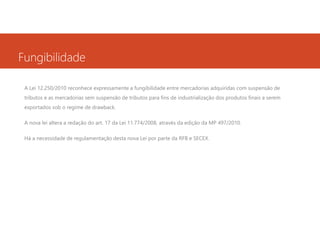 Fungibilidade
A Lei 12.250/2010 reconhece expressamente a fungibilidade entre mercadorias adquiridas com suspensão de
tributos e as mercadorias sem suspensão de tributos para fins de industrialização dos produtos finais a serem
exportados sob o regime de drawback.
A nova lei altera a redação do art. 17 da Lei 11.774/2008, através da edição da MP 497/2010.
Há a necessidade de regulamentação desta nova Lei por parte da RFB e SECEX.

 