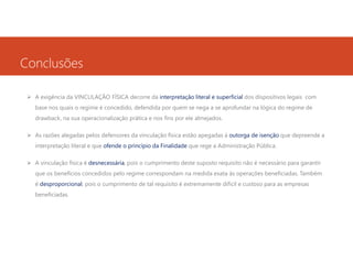 Conclusões
A exigência da VINCULAÇÃO FÍSICA decorre da interpretação literal e superficial dos dispositivos legais com
base nos quais o regime é concedido, defendida por quem se nega a se aprofundar na lógica do regime de
drawback, na sua operacionalização prática e nos fins por ele almejados.
As razões alegadas pelos defensores da vinculação física estão apegadas à outorga de isenção que depreende a
interpretação literal e que ofende o princípio da Finalidade que rege a Administração Pública.
A vinculação física é desnecessária, pois o cumprimento deste suposto requisito não é necessário para garantir
que os benefícios concedidos pelo regime correspondam na medida exata às operações beneficiadas. Também
é desproporcional, pois o cumprimento de tal requisito é extremamente difícil e custoso para as empresas
beneficiadas.

 