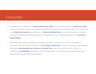 Conclusões
A exigência da vinculação física é desprovida de amparo legal, o que ofende o princípio da Segurança Jurídica.
Isto leva cada auditor-fiscal e cada conselheiro do CARF que defende a sua existência a aplicá-lo de acordo com
o seu entendimento pessoal, resultando em um tratamento diferenciado para contribuintes que se encontram
na mesma condição de beneficiários do regime de drawback, em clara violação aos princípios da Isonomia e
Impessoalidade.
A SECEX/DECEX concede o benefício do drawback, segundo as normas do art. 179 do CTN, exigindo o
cumprimento de uma série de exigências, mas não obriga o beneficiário, a qualquer momento, a apresentação
de qualquer documentação que comprove a vinculação física. Após o aproveitamento do incentivo, o
contribuinte é surpreendido pela exigência de comprovação de um novo requisito que seria necessário no
entendimento das autoridades fiscais federais.

 