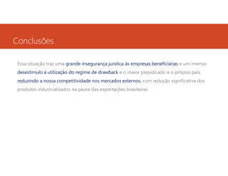 Conclusões
Essa situação traz uma grande insegurança jurídica às empresas beneficiárias e um imenso
desestímulo à utilização do regime de drawback e o maior prejudicado é o próprio país,
reduzindo a nossa competitividade nos mercados externos, com redução significativa dos
produtos industrializados na pauta das exportações brasileiras.

 
