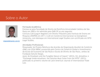 Sobre o Autor

vlopes@demarest.com.br

Formação Acadêmica
Formou-se pela Faculdade de Direito da Pontifícia Universidade Católica de São
Paulo em 2005 e foi admitido pela OAB/SP no ano seguinte.
Concluiu LLM (Legum Magister) em Direito Tributário pelo Instituto de Ensino em
Pesquisa (INSPER) em 2011 e LLM em Comércio Internacional na Georgetown
University, com destaque em International Legal Studies com certificado em WTO
Legal Studies.
Atividades Profissionais
Pesquisador do Projeto Releitura dos Acordos da Organização Mundial do Comércio
(OMC) do CESA/IBRAC promovido pelo Centro do Comércio Global e Investimento
da Escola de Economia de São Paulo e Escola de Direito de São Paulo, ambos da
Fundação Getulio Vargas.
Autor de Drawback and the Fungible Nature of Inputs” (2012), Ed. Almedina; e
“Exchange Undervaluations: the Solution Must Come from the WTO” (2013),
publicado no primeiro volume do Latin American Journal of International Trade
Law.

 