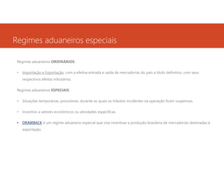 Regimes aduaneiros especiais
Regimes aduaneiros ORDINÁRIOS:
•

Importação e Exportação, com a efetiva entrada e saída de mercadorias do país a título definitivo, com seus
respectivos efeitos tributários.

Regimes aduaneiros ESPECIAIS:
•

Situações temporárias, provisórias, durante as quais os tributos incidentes na operação ficam suspensos.

•

Incentivo a setores econômicos ou atividades específicas.

•

DRAWBACK é um regime aduaneiro especial que visa incentivar a produção brasileira de mercadorias destinadas à
exportação.

 