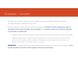 Drawback - conceito
•

Tem origem na Convenção Internacional para a Simplificação e Harmonização dos Regimes Aduaneiros
(Convenção de Kyoto), celebrada em 18-mai-1973.

•

Drawback, segundo o direito aduaneiro internacional, designa o reembolso de direitos alfandegários pagos na
importação (i) de mercadorias posteriormente exportadas, ou (ii) produtos contidos nas mercadorias exportadas
ou consumidas na sua fabricação.
•

Drawback significa o montante dos direitos e impostos de importação restituídos pela aplicação do regime de drawback;

•

Regime de drawback significa o regime aduaneiro que permite, no momento da exportação de mercadorias, obter a
restituição total ou parcial dos direitos e impostos de importação que tenham gravados estas mercadorias, ou os
produtos nelas contidos ou consumidos durante a sua produção.

•

IMPORTANTE – restituição dos tributos pagos na importação de mercadorias posteriormente exportadas, mesmo
que tais mercadorias não tenham sofrido qualquer processo de industrialização.

 