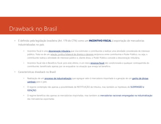 Drawback no Brasil
•

É definido pela legislação brasileira (Art. 179 do CTN) como um INCENTIVO FISCAL à exportação de mercadorias
industrializadas no país.
•

Incentivo fiscal é uma desoneração tributária que visa estimular o contribuinte a realizar uma atividade considerada de interesse
público. Trata-se de um relação jurídica bilateral de direitos e deveres recíprocos entre contribuinte e Poder Público, ou seja, o
contribuinte realiza a atividade de interesse público e, diante disso, o Poder Público concede a desoneração tributária.

•

Incentivo fiscal não é Benefício fiscal, pois este último, é um mera renúncia fiscal não condicionada a qualquer contrapartida do
contribuinte, beneficiado apenas por se enquadrar na situação que enseja tal benefício.

•

Características drawback no Brasil:
•

Realização de um processo de industrialização que agregue valor à mercadoria importada e a geração de um ganho de divisas
cambiais para o país.

•

O regime contempla não apenas a possibilidade de RESTITUIÇÃO de tributos, mas também as hipóteses de SUSPENSÃO e
ISENÇÃO.

•

O regime beneficia não apenas as mercadorias importadas, mas também as mercadorias nacionais empregadas na industrialização
das mercadorias exportadas.

 
