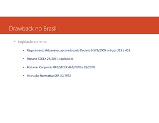 Drawback no Brasil
• Legislação corrente:
• Regulamento Aduaneiro, aprovado pelo Decreto 6.579/2009, artigos 383 a 403.
• Portaria SECEX 23/2011, capítulo III.
• Portarias Conjuntas RFB/SECEX 467/2010 e 03/2010
• Instrução Normativa SRF 30/1972

 