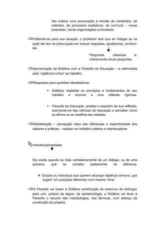Isto implica uma provocação à revisão de conteúdos, de
métodos, de processos avaliativos, de currículo – novas
propostas, novas organizações curriculares.
⇒Voltando-se para sua atuação, o professor terá que se indagar se na
ação ele tem se preocupado em buscar respostas, atualizá-las, construí-
las.
Perguntas clássicas e,
criticamente novas perguntas.
⇒Aproximação da Didática com a Filosofia da Educação – é estimulada
pela “vigilância crítica” ao trabalho.
⇒Respostas para questões desafiadoras:
 Didática: explicitar os princípios e fundamentos de seu
trabalho e recorrer a uma reflexão rigorosa.
 Filosofia da Educação: ampliar o espectro de sua reflexão,
acercando-se das ciências da educação e perceber como
se afirma ou se modifica seu estatuto.
⇒Globalização – percepção clara das diferenças e especificidade dos
saberes e práticas – realizar um trabalho coletivo e interdisciplinar.
Interdisciplinaridade
Ela existe quando se trata verdadeiramente de um diálogo, ou de uma
parceria, que se constitui exatamente na diferença.
 Grupos ou indivíduos que querem alcançar objetivos comuns, que
“jogam” em posições diferentes num mesmo “time”.
⇒A Filosofia vai trazer à Didática contribuição do exercício de distinguir
para unir, próprio da lógica, da epistemologia; a Didática vai levar à
Filosofia o recurso das metodologias, das técnicas, num esforço de
construção de projetos.
 