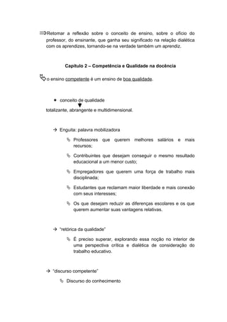 ⇒Retomar a reflexão sobre o conceito de ensino, sobre o ofício do
professor, do ensinante, que ganha seu significado na relação dialética
com os aprendizes, tornando-se na verdade também um aprendiz.
Capítulo 2 – Competência e Qualidade na docência
o ensino competente é um ensino de boa qualidade.
 conceito de qualidade
totalizante, abrangente e multidimensional.
 Enguita: palavra mobilizadora
 Professores que querem melhores salários e mais
recursos;
 Contribuintes que desejam conseguir o mesmo resultado
educacional a um menor custo;
 Empregadores que querem uma força de trabalho mais
disciplinada;
 Estudantes que reclamam maior liberdade e mais conexão
com seus interesses;
 Os que desejam reduzir as diferenças escolares e os que
querem aumentar suas vantagens relativas.
 “retórica da qualidade”
 É preciso superar, explorando essa noção no interior de
uma perspectiva crítica e dialética de consideração do
trabalho educativo.
 “discurso competente”
 Discurso do conhecimento
 