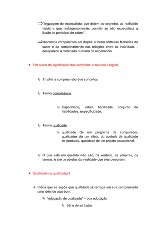 ⇒“linguagem do especialista que detém os segredos da realidade
vivida e que, indulgentemente, permite ao não especialista a
ilusão de participar do saber”.
⇒Discursos competentes se dispõe a trazer fórmulas fechadas do
saber e do comportamento nas relações entre os indivíduos –
desaparece a dimensão humana da experiência.
 Em busca da significação dos conceitos: o recurso à lógica
 Ampliar a compreensão dos conceitos
 Termo competência
 Capacidade, saber, habilidade, conjunto de
habilidades, especificidade.
 Termo qualidade
 qualidade de um programa de computador,
qualidades de um atleta, do controle de qualidade
de produtos, qualidade de um projeto educacional.
 O que está em questão não são, na verdade, as palavras, os
termos, e sim os objetos da realidade que eles designam.
 Qualidade ou qualidades?
 Indica que se supõe que qualidade já carrega em sua compreensão
uma idéia de algo bom.
 “educação de qualidade” – boa educação
 Série de atributos
 