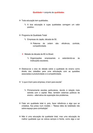 Qualidade = conjunto de qualidades
 Toda educação tem qualidades.
 A boa educação é cujas qualidades carregam um valor
positivo.
 Programa de Qualidade Todal
 Empresas do Japão, década de 50.
 Palavras de ordem são: eficiência, controle,
competitividade.
 Metade da década de 80 no Brasil.
 Organizações empresariais e estendendo-se às
instituições escolares.
 Desloca-se o eixo do debate sobre a qualidade do ensino como
direito dos cidadãos para uma articulação com as questões
associadas à produtividade e à competitividade.
 “o que é bom para empresa, é bom para escola”
 Primeiramente escolas particulares, devido à relação mais
estreita com o capital. Mas, também sistemas públicos de
ensino – alternativa de superação dos problemas.
 Falar em qualidade total é, pois, fazer referência a algo que se
cristaliza, fica preso num modelo – “Nessa idéia de totalidade não
sobra espaço para contradição”
 Não é uma educação de qualidade total, mas uma educação da
melhor qualidade que se coloca sempre à frente, como algo a ser
 