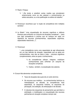  Ropé e Tanguy:
 “...Ela tende a substituir outras noções que prevaleciam
anteriormente como as dos saberes e conhecimentos na
esfera educativa, ou a de qualificação na esfera do trabalho.”
 Perrenoud: reconhece que “a noção de competência tem múltiplos
sentidos”.
 Le Boterf: “uma orquestração de recursos cognitivos e afetivos
diversos para enfrentar um conjunto de situações complexas” – “para
que haja competência é preciso que se coloque em ação um
repertório de recursos (conhecimentos, capacidades cognitivas,
capacidades relacionais...)”.
 Perrenoud:
“...uma competência como uma capacidade de agir eficazmente
em um tipo definido de situação, capacidade que se apóia em
conhecimentos, mas não se reduz a eles – recursos cognitivos
complementares, entre os quais o conhecimento.
 As competências utilizam, integram, mobilizam
conhecimentos para enfrentar um conjunto de
situações complexas.
 Implica , também, na atualização dos saberes.
 Evocar três elementos complementares:
 Tipos de situações das quais dá um certo domínio;
 Os recursos que mobiliza - os conhecimentos teóricos ou
metodológicos, as atitudes, as competências mais
específicas, os esquemas motores, os esquemas de
percepção, de avaliação, de antecipação e de decisão;
 A natureza dos esquemas de pensamento que permitem a
solicitação, a mobilização e a orquestração dos recursos
pertinentes em situação complexa e tempo real.
 