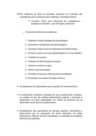 ⇒Faz referência ao ofício de professor, propondo um inventário das
competências que contribuem para redelinear a atividade docente
 Tomando “como guia referencial de competências –
adotado em Genebra – para formação continuada”.
o 10 grandes famílias de competência:
1. Organizar e dirigir situações de aprendizagem;
2. Administrar a progressão das aprendizagens;
3. Conceber e fazer evoluir os dispositivos de diferenciação;
4. Envolver os alunos em suas aprendizagens e em seu trabalho;
5. Trabalhar em equipe;
6. Participar da administração da escola;
7. Informar e envolver os pais;
8. Utilizar novas tecnologias;
9. Enfrentar os deveres e dilemas éticos da profissão;
10.Administrar sua própria formação contínua.
 Competências são capacidades que se apóiam em conhecimentos.
 É fundamental considerar a situação em que se desenvolve o trabalho,
na medida em que ela mobiliza determinados saberes e demanda a
organização de novas capacidades, em virtude do processo que se
desenvolve social, técnica e politicamente.
 Competências são capacidades de natureza cognitiva, sócio-afetiva e
psico-motora que se expressam, de forma articulada, em ações
profissionais, influindo, de forma significativa, na obtenção de resultados
distintivos da qualidade.
 