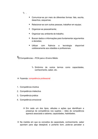  .
 Comunicar-se por meio de diferentes formas: fala, escrita,
desenhos, esquemas;
 Relacionar-se com outras pessoas, trabalhar em equipe;
 Organizar-se pessoalmente;
 Organizar seu ambiente de trabalho;
 Buscar dados e informações para fundamentar argumentos
e decisões;
 Utilizar com fluência a tecnologia disponível
cotidianamente aos cidadãos e profissionais.
Competências – PCN para o Ensino Médio
 Sinônimo de outros termos como capacidades,
conhecimento, saber, etc.
 Fazenda: competência professoral
1. Competência intuitiva
2. Competência intelectiva
3. Competência prática
4. Competência emocional
 Em cada um dos tipos, atitudes e ações que identificam a
presença da competência nos sujeitos – idéia de competência
aparece associada a saberes, capacidades, habilidades.
 Na medida em que os conceitos de capacidade, conhecimento, saber
apontam para algo desejável, e portanto bom, pode-se perceber a
 