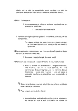 relação entre a idéia de competência, usada no plural, e a idéia de
qualidade, considerada esta como portadora de um sentido positivo.
⇒PCN / Ensino Médio
 O que se espera na esfera da produção é a atuação de um
profissional qualificado.
o Discurso da Qualidade Total
 Termo qualificação aparece ligado ou vai sendo substituído pelo da
competência.
 Pode-se afirmar que se supõe que o desenvolvimento
de competências conduz à formação de um indivíduo
qualificado.
⇒As competências, no sistema em que vivemos, são definidas levando-se
em conta a demanda do mercado.
 Demanda mercadológica ≠ demanda social
⇒Administração empresarial – desenvolvimento de recursos humanos
 Rios: “O homem não é um recurso – ele possui recursos,
cria recursos. Faz uso de seus sentidos, dos seus
sentimentos, de sua imaginação, de sua memória, de sua
inteligência – esses, sim, recursos – para agir sobre a
realidade, transformá-la, adaptá-la a suas necessidades e
desejos.
Desenvolvendo seus recursos, o indivíduo caminha no sentido de
uma qualificação constante.
Para concluir, e importante retomar:
 Competência e qualidade são noções que se relacionam,
na medida em que a ação competente se reveste de
 