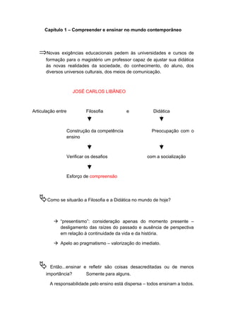Capítulo 1 – Compreender e ensinar no mundo contemporâneo
⇒Novas exigências educacionais pedem às universidades e cursos de
formação para o magistério um professor capaz de ajustar sua didática
às novas realidades da sociedade, do conhecimento, do aluno, dos
diversos universos culturais, dos meios de comunicação.
JOSÉ CARLOS LIBÂNEO
Articulação entre Filosofia e Didática
Construção da competência Preocupação com o
ensino
Verificar os desafios com a socialização
Esforço de compreensão
Como se situarão a Filosofia e a Didática no mundo de hoje?
 “presentismo”: consideração apenas do momento presente –
desligamento das raízes do passado e ausência de perspectiva
em relação à continuidade da vida e da história.
 Apelo ao pragmatismo – valorização do imediato.
 Então...ensinar e refletir são coisas desacreditadas ou de menos
importância? Somente para alguns.
A responsabilidade pelo ensino está dispersa – todos ensinam a todos.
 