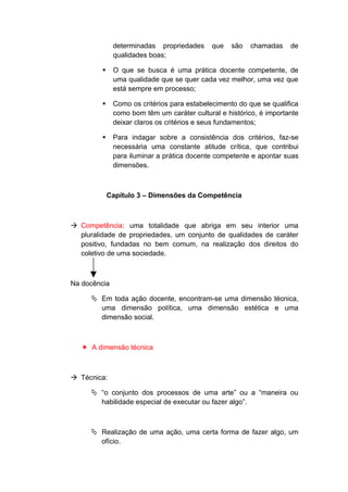 determinadas propriedades que são chamadas de
qualidades boas;
 O que se busca é uma prática docente competente, de
uma qualidade que se quer cada vez melhor, uma vez que
está sempre em processo;
 Como os critérios para estabelecimento do que se qualifica
como bom têm um caráter cultural e histórico, é importante
deixar claros os critérios e seus fundamentos;
 Para indagar sobre a consistência dos critérios, faz-se
necessária uma constante atitude crítica, que contribui
para iluminar a prática docente competente e apontar suas
dimensões.
Capítulo 3 – Dimensões da Competência
 Competência: uma totalidade que abriga em seu interior uma
pluralidade de propriedades, um conjunto de qualidades de caráter
positivo, fundadas no bem comum, na realização dos direitos do
coletivo de uma sociedade.
Na docência
 Em toda ação docente, encontram-se uma dimensão técnica,
uma dimensão política, uma dimensão estética e uma
dimensão social.
 A dimensão técnica
 Técnica:
 “o conjunto dos processos de uma arte” ou a “maneira ou
habilidade especial de executar ou fazer algo”.
 Realização de uma ação, uma certa forma de fazer algo, um
ofício.
 