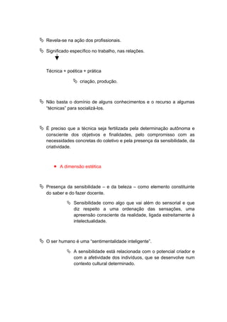  Revela-se na ação dos profissionais.
 Significado específico no trabalho, nas relações.
Técnica + poética + prática
 criação, produção.
 Não basta o domínio de alguns conhecimentos e o recurso a algumas
“técnicas” para socializá-los.
 É preciso que a técnica seja fertilizada pela determinação autônoma e
consciente dos objetivos e finalidades, pelo compromisso com as
necessidades concretas do coletivo e pela presença da sensibilidade, da
criatividade.
 A dimensão estética
 Presença da sensibilidade – e da beleza – como elemento constituinte
do saber e do fazer docente.
 Sensibilidade como algo que vai além do sensorial e que
diz respeito a uma ordenação das sensações, uma
apreensão consciente da realidade, ligada estreitamente à
intelectualidade.
 O ser humano é uma “sentimentalidade inteligente”.
 A sensibilidade está relacionada com o potencial criador e
com a afetividade dos indivíduos, que se desenvolve num
contexto cultural determinado.
 