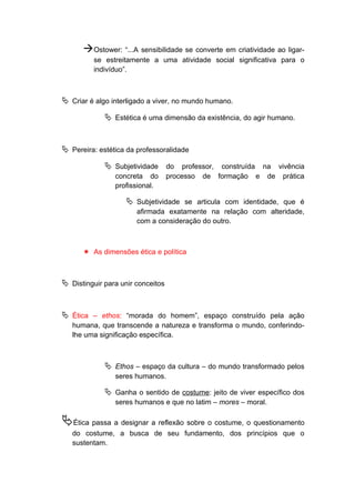Ostower: “...A sensibilidade se converte em criatividade ao ligar-
se estreitamente a uma atividade social significativa para o
indivíduo”.
 Criar é algo interligado a viver, no mundo humano.
 Estética é uma dimensão da existência, do agir humano.
 Pereira: estética da professoralidade
 Subjetividade do professor, construída na vivência
concreta do processo de formação e de prática
profissional.
 Subjetividade se articula com identidade, que é
afirmada exatamente na relação com alteridade,
com a consideração do outro.
 As dimensões ética e política
 Distinguir para unir conceitos
 Ética – ethos: “morada do homem”, espaço construído pela ação
humana, que transcende a natureza e transforma o mundo, conferindo-
lhe uma significação específica.
 Ethos – espaço da cultura – do mundo transformado pelos
seres humanos.
 Ganha o sentido de costume: jeito de viver específico dos
seres humanos e que no latim – mores – moral.
Ética passa a designar a reflexão sobre o costume, o questionamento
do costume, a busca de seu fundamento, dos princípios que o
sustentam.
 