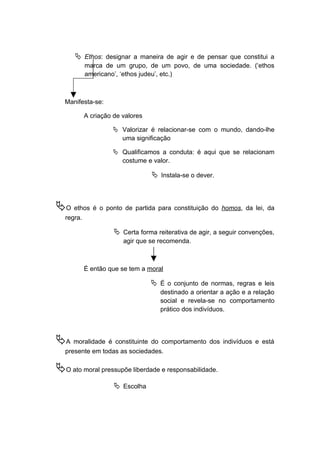  Ethos: designar a maneira de agir e de pensar que constitui a
marca de um grupo, de um povo, de uma sociedade. (‘ethos
americano’, ‘ethos judeu’, etc.)
Manifesta-se:
A criação de valores
 Valorizar é relacionar-se com o mundo, dando-lhe
uma significação
 Qualificamos a conduta: é aqui que se relacionam
costume e valor.
 Instala-se o dever.
O ethos é o ponto de partida para constituição do homos, da lei, da
regra.
 Certa forma reiterativa de agir, a seguir convenções,
agir que se recomenda.
É então que se tem a moral
 É o conjunto de normas, regras e leis
destinado a orientar a ação e a relação
social e revela-se no comportamento
prático dos indivíduos.
A moralidade é constituinte do comportamento dos indivíduos e está
presente em todas as sociedades.
O ato moral pressupõe liberdade e responsabilidade.
 Escolha
 