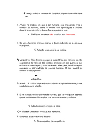 Todo juízo moral consiste em comparar o que é com o que deve
ser.
 Physis: na medida em que o ser humano, pela intervenção livre e
criadora do trabalho, define o mundo, cria significações e valores,
determinando ele próprio de que forma organizar a vida.
 Na Physis, as coisas são, no ethos elas devem ser.
 Os seres humanos criam as regras, e devem submeter-se a elas, para
viver juntos.
 Relação entre a moral e a política.
Verginiéres: “Se a techne assegura a subsistência dos homens, ela não
os preserva da violência das espécies animais nem das guerras a que
os homens se entregam quando se reúnem: ela é, pois, insuficiente para
assegurar a sobrevivência da espécie humana. O que salvará os
homens é o laço político”.
Vida política
 Arendt: ...A política surge entre-os-homens – surge no intra-espaço e se
estabelece como relação.
 É no espaço político que transita o poder, que se configuram acordos,
que se estabelecem hierarquias, que se assumem compromissos.
 Articulação com a moral e a ética.
A ética tem um caráter reflexivo, não normativo.
 Dimensão ética no trabalho docente
 Dimensão ética da competência
 