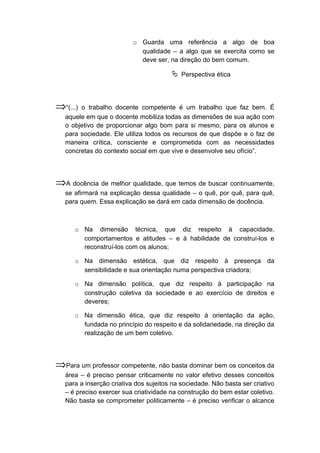 o Guarda uma referência a algo de boa
qualidade – a algo que se exercita como se
deve ser, na direção do bem comum.
 Perspectiva ética
⇒“(...) o trabalho docente competente é um trabalho que faz bem. É
aquele em que o docente mobiliza todas as dimensões de sua ação com
o objetivo de proporcionar algo bom para si mesmo, para os alunos e
para sociedade. Ele utiliza todos os recursos de que dispõe e o faz de
maneira crítica, consciente e comprometida com as necessidades
concretas do contexto social em que vive e desenvolve seu ofício”.
⇒A docência de melhor qualidade, que temos de buscar continuamente,
se afirmará na explicação dessa qualidade – o quê, por quê, para quê,
para quem. Essa explicação se dará em cada dimensão de docência.
o Na dimensão técnica, que diz respeito à capacidade,
comportamentos e atitudes – e à habilidade de construí-los e
reconstruí-los com os alunos;
o Na dimensão estética, que diz respeito à presença da
sensibilidade e sua orientação numa perspectiva criadora;
o Na dimensão política, que diz respeito à participação na
construção coletiva da sociedade e ao exercício de direitos e
deveres;
o Na dimensão ética, que diz respeito à orientação da ação,
fundada no princípio do respeito e da solidariedade, na direção da
realização de um bem coletivo.
⇒Para um professor competente, não basta dominar bem os conceitos da
área – é preciso pensar criticamente no valor efetivo desses conceitos
para a inserção criativa dos sujeitos na sociedade. Não basta ser criativo
– é preciso exercer sua criatividade na construção do bem estar coletivo.
Não basta se comprometer politicamente – é preciso verificar o alcance
 