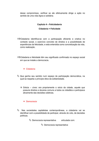 desse compromisso, verificar se ele efetivamente dirige a ação no
sentido de uma vida digna e solidária.
Capítulo 4 – Felicidadania
Cidadania + Felicidade
⇒Cidadania identifica-se com a participação eficiente e criativa no
contexto social, o exercício concreto de direitos e a possibilidade de
experiências da felicidade, e esta entendida como concretização da vida,
como realização.
⇒Cidadania e felicidade têm seu significado confirmado no espaço social
em que se instale a democracia.
 Cidadania
 Que ganha seu sentido num espaço de participação democrática, na
qual se respeita o princípio ético da solidariedade.
 Grécia – cives: era propriamente o sócio da cidade, aquele que
possuía direitos e deveres comuns a todos os cidadãos e participava
ativamente das decisões coletivas.
 Democracia
 Nas sociedades capitalistas contemporâneas, a cidadania vai se
identificar com a possibilidade de participar, através do voto, de decisões
políticas.
 Democracia representativa articulada com:
 Democracia representativa
 