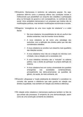 ⇒Coutinho: Democracia é sinônimo de soberania popular. Ou seja:
podemos definí-la como a presença efetiva das condições sociais e
institucionais que possibilitam ao conjunto dos cidadãos a participação
ativa na formação do governo e em conseqüência, no controle de vida
social. Uma verdadeira democracia é um processo que implica não só
modificações políticas, mas também modificações econômicas e sociais.
⇒Dagnino: “emergência de uma nova noção de cidadania” e a visão
liberal:
 Na nova cidadania, há possibilidade de não só usufruir dos
direitos existentes, mas de inventar novos direitos;
 A nova cidadania se dá como uma estratégia dos
excluídos, com a definição dos direitos pelos que não são
considerados cidadãos;
 A nova cidadania se constitui num desenho mais igualitário
das relações sociais;
 A nova cidadania inclui não só a relação do indivíduo com
o Estado, mas a relação com a sociedade civil;
 A nova cidadania reivindica não a “inclusão” no sistema
político, mas o direito de participar na própria definição do
sistema;
 A nova cidadania leva em conta a diversidade de questões
emergentes nas sociedades contemporâneas,
principalmente nas latino-americanas: as questões de
gênero, de saúde, de meio ambiente, etc.
⇒Canclini: ultrapassar a “noção estatizante de cidadania” e considerar no
conceito não apenas a referência que este guarda em relação aos
direitos à igualdade, mas também em relação aos direitos à diferença.
⇒A relação entre cidadania e democracia explica-se também no fato de
que ambas são processos. O empenho de uma democratização, assim
como de uma construção constante da cidadania.
 