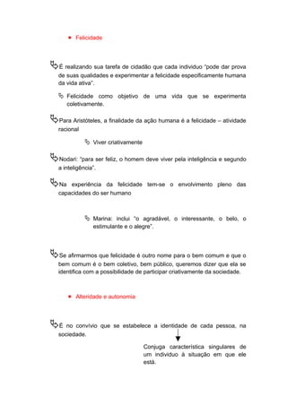  Felicidade
É realizando sua tarefa de cidadão que cada individuo “pode dar prova
de suas qualidades e experimentar a felicidade especificamente humana
da vida ativa”.
 Felicidade como objetivo de uma vida que se experimenta
coletivamente.
Para Aristóteles, a finalidade da ação humana é a felicidade – atividade
racional
 Viver criativamente
Nodari: “para ser feliz, o homem deve viver pela inteligência e segundo
a inteligência”.
Na experiência da felicidade tem-se o envolvimento pleno das
capacidades do ser humano
 Marina: inclui “o agradável, o interessante, o belo, o
estimulante e o alegre”.
Se afirmarmos que felicidade é outro nome para o bem comum e que o
bem comum é o bem coletivo, bem público, queremos dizer que ela se
identifica com a possibilidade de participar criativamente da sociedade.
 Alteridade e autonomia
É no convívio que se estabelece a identidade de cada pessoa, na
sociedade.
Conjuga característica singulares de
um individuo à situação em que ele
está.
 