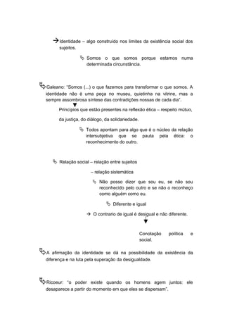 Identidade – algo construído nos limites da existência social dos
sujeitos.
 Somos o que somos porque estamos numa
determinada circunstância.
Galeano: “Somos (...) o que fazemos para transformar o que somos. A
identidade não é uma peça no museu, quietinha na vitrine, mas a
sempre assombrosa síntese das contradições nossas de cada dia”.
Princípios que estão presentes na reflexão ética – respeito mútuo,
da justiça, do diálogo, da solidariedade.
 Todos apontam para algo que é o núcleo da relação
intersubjetiva que se pauta pela ética: o
reconhecimento do outro.
 Relação social – relação entre sujeitos
– relação sistemática
 Não posso dizer que sou eu, se não sou
reconhecido pelo outro e se não o reconheço
como alguém como eu.
 Diferente e igual
 O contrario de igual é desigual e não diferente.
Conotação política e
social.
A afirmação da identidade se dá na possibilidade da existência da
diferença e na luta pela superação da desigualdade.
Ricoeur: “o poder existe quando os homens agem juntos: ele
desaparece a partir do momento em que eles se dispersam”.
 