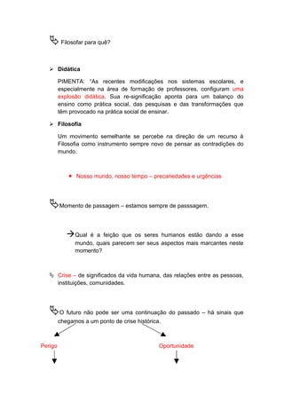 Filosofar para quê?
 Didática
PIMENTA: “As recentes modificações nos sistemas escolares, e
especialmente na área de formação de professores, configuram uma
explosão didática. Sua re-significação aponta para um balanço do
ensino como prática social, das pesquisas e das transformações que
têm provocado na prática social de ensinar.
 Filosofia
Um movimento semelhante se percebe na direção de um recurso à
Filosofia como instrumento sempre novo de pensar as contradições do
mundo.
 Nosso mundo, nosso tempo – precariedades e urgências
Momento de passagem – estamos sempre de passsagem.
Qual é a feição que os seres humanos estão dando a esse
mundo, quais parecem ser seus aspectos mais marcantes neste
momento?
 Crise – de significados da vida humana, das relações entre as pessoas,
instituições, comunidades.
O futuro não pode ser uma continuação do passado – há sinais que
chegamos a um ponto de crise histórica.
Perigo Oportunidade
 