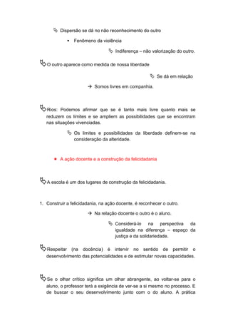  Dispersão se dá no não reconhecimento do outro
 Fenômeno da violência
 Indiferença – não valorização do outro.
O outro aparece como medida de nossa liberdade
 Se dá em relação
 Somos livres em companhia.
Rios: Podemos afirmar que se é tanto mais livre quanto mais se
reduzem os limites e se ampliem as possibilidades que se encontram
nas situações vivenciadas.
 Os limites e possibilidades da liberdade definem-se na
consideração da alteridade.
 A ação docente e a construção da felicidadania
A escola é um dos lugares de construção da felicidadania.
1. Construir a felicidadania, na ação docente, é reconhecer o outro.
 Na relação docente o outro é o aluno.
 Considerá-lo na perspectiva da
igualdade na diferença – espaço da
justiça e da solidariedade.
Respeitar (na docência) é intervir no sentido de permitir o
desenvolvimento das potencialidades e de estimular novas capacidades.
Se o olhar crítico significa um olhar abrangente, ao voltar-se para o
aluno, o professor terá a exigência de ver-se a si mesmo no processo. E
de buscar o seu desenvolvimento junto com o do aluno. A prática
 