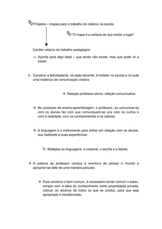 Projetos – mapas para o trabalho do coletivo na escola
“O mapa é a certeza de que existe o lugar”.
Caráter utópico do trabalho pedagógico
⇒ Aponta para algo ideal – que ainda não existe, mas que pode vir a
existir.
4. Construir a felicidadania, na ação docente, é instalar na escola e na aula
uma instância de comunicação criativa.
 Relação professor-aluno: relação comunicativa
 No processo de ensino-aprendizagem, o professor, ao comunicar-se
com os alunos faz com que comuniquem-se uns com os outros e
com a realidade, com os conhecimentos e os valores.
 A linguagem é o instrumento para entrar em relação com os alunos,
sua realidade e suas experiências
 Múltiplas as linguagens: a corporal, a escrita e a falada.
 A palavra do professor conduz à aventura de pensar o mundo e
apropriar-se dele de uma maneira peculiar.
 Para construir o bem comum, é necessário tornar comum o saber,
romper com a idéia do conhecimento como propriedade privada,
colocar ao alcance de todos os que se produz, para que seja
apropriado e transformado.
 