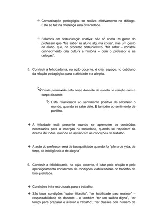  Comunicação pedagógica se realiza efetivamente no diálogo.
Este se faz na diferença e na diversidade.
 Falamos em comunicação criativa: não só como um gesto do
professor que “faz saber ao aluno alguma coisa”, mas um gesto
do aluno, que, no processo comunicativo, “faz saber – constrói
conhecimento cria cultura e história – com o professor e os
colegas”.
5. Construir a felicidadania, na ação docente, é criar espaço, no cotidiano
da relação pedagógica para a atividade e a alegria.
Festa promovida pelo corpo docente da escola na relação com o
corpo discente.
 Está relacionada ao sentimento positivo de saborear o
mundo, quando se sabe dele. E também ao sentimento de
partilha.
 A felicidade está presente quando se aprendem os conteúdos
necessários para a inserção na sociedade, quando se respeitam os
direitos de todos, quando se aprimoram as condições de trabalho.
 A ação do professor será de boa qualidade quando for “plena de vida, de
força, de inteligência e de alegria”
6. Construir a felicidadania, na ação docente, é lutar pela criação e pelo
aperfeiçoamento constantes de condições viabilizadoras do trabalho de
boa qualidade.
 Condições infra-estruturais para o trabalho.
 São boas condições “saber filosofia”, “ter habilidade para ensinar” –
responsabilidade do docente – e também “ter um salário digno”, “ter
tempo para preparar e avaliar o trabalho”, “ter classes com número de
 