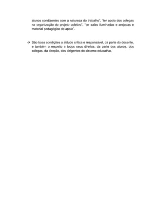 alunos condizentes com a natureza do trabalho”, “ter apoio dos colegas
na organização do projeto coletivo”, “ter salas iluminadas e arejadas e
material pedagógico de apoio”.
 São boas condições a atitude crítica e responsável, da parte do docente,
e também o respeito a todos seus direitos, da parte dos alunos, dos
colegas, da direção, dos dirigentes do sistema educativo.
 