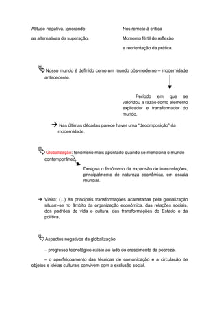 Atitude negativa, ignorando Nos remete à crítica
as alternativas de superação. Momento fértil de reflexão
e reorientação da prática.
Nosso mundo é definido como um mundo pós-moderno – modernidade
antecedente.
Período em que se
valorizou a razão como elemento
explicador e transformador do
mundo.
 Nas últimas décadas parece haver uma “decomposição” da
modernidade.
Globalização: fenômeno mais apontado quando se menciona o mundo
contemporâneo.
Designa o fenômeno da expansão de inter-relações,
principalmente de natureza econômica, em escala
mundial.
 Vieira: (...) As principais transformações acarretadas pela globalização
situam-se no âmbito da organização econômica, das relações sociais,
dos padrões de vida e cultura, das transformações do Estado e da
política.
Aspectos negativos da globalização
– progresso tecnológico existe ao lado do crescimento da pobreza.
– o aperfeiçoamento das técnicas de comunicação e a circulação de
objetos e idéias culturais convivem com a exclusão social.
 