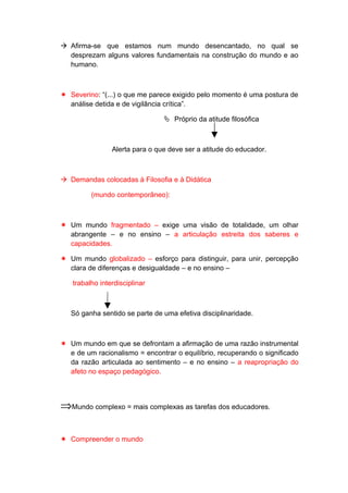  Afirma-se que estamos num mundo desencantado, no qual se
desprezam alguns valores fundamentais na construção do mundo e ao
humano.
 Severino: “(...) o que me parece exigido pelo momento é uma postura de
análise detida e de vigilância crítica”.
 Próprio da atitude filosófica
Alerta para o que deve ser a atitude do educador.
 Demandas colocadas à Filosofia e à Didática
(mundo contemporâneo):
 Um mundo fragmentado – exige uma visão de totalidade, um olhar
abrangente – e no ensino – a articulação estreita dos saberes e
capacidades.
 Um mundo globalizado – esforço para distinguir, para unir, percepção
clara de diferenças e desigualdade – e no ensino –
trabalho interdisciplinar
Só ganha sentido se parte de uma efetiva disciplinaridade.
 Um mundo em que se defrontam a afirmação de uma razão instrumental
e de um racionalismo = encontrar o equilíbrio, recuperando o significado
da razão articulada ao sentimento – e no ensino – a reapropriação do
afeto no espaço pedagógico.
⇒Mundo complexo = mais complexas as tarefas dos educadores.
 Compreender o mundo
 