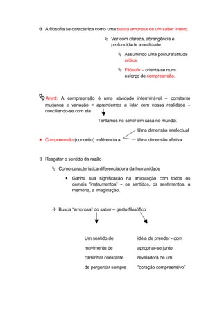  A filosofia se caracteriza como uma busca amorosa de um saber inteiro.
 Ver com clareza, abrangência e
profundidade a realidade.
 Assumindo uma postura/atitude
crítica.
 Filósofo – orienta-se num
esforço de compreensão.
Arent: A compreensão é uma atividade interminável – constante
mudança e variação = aprendemos a lidar com nossa realidade –
conciliando-se com ela
Tentamos no sentir em casa no mundo.
Uma dimensão intelectual
 Compreensão (conceito): refêrencia a Uma dimensão afetiva
 Resgatar o sentido da razão
 Como característica diferenciadora da humanidade
 Ganha sua significação na articulação com todos os
demais “instrumentos” – os sentidos, os sentimentos, a
memória, a imaginação.
 Busca “amorosa” do saber – gesto filosófico
Um sentido de idéia de prender - com
movimento de apropriar-se junto
caminhar constante reveladora de um
de perguntar sempre “coração compreensivo”
 