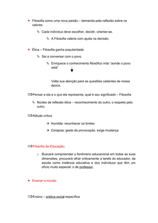  Filosofia como uma nova paixão – demanda pela reflexão sobre os
valores.
 Cada indivíduo deve escolher, decidir, orientar-se.
 A Filosofia valeria com ajuda na decisão.
 Ética – Filosofia ganha popularidade
 Sai a conversar com o povo.
 Enriquece o conhecimento filosófico indo “aonde o povo
está”
Volta sua atenção para as questões cadentes de nossa
época.
⇒Pensar a ida e o que ela representa, qual é seu significado – Filosofia
 Núcleo de reflexão ética – reconhecimento do outro, o respeito pelo
outro.
⇒Atitude crítica
 Humilde: reconhecer os limites
 Corajosa: geste de provocação, exige mudança
⇒Filosofia da Educação:
o Buscará compreender o fenômeno educacional em todas as suas
dimensões, procurará olhar criticamente a tarefa do educador, da
escola como instância educativa e dos indivíduos que têm um
ofício muito especial: o de professor.
 Ensinar o mundo
⇒Ensino – prática social específica
 