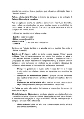 potestativos, deveres, ônus e sujeições que integram a obrigação, ligam o
credor ao devedor.

Relação obrigacional Simples é sinônimo de obrigação e se contrapõe à
Relação Obrigacional complexa.

Nas operações de crédito, no crédito ao consumidor e nos títulos de crédito,
quem realiza a prestação atual (ou quem faculta a outrem a possibilidade de
dispor agora de valores futuros) fica credor de uma verdadeira e própria
obrigação em sentido técnico.

 Elementos constitutivos da relação jurídica:

- Sujeitos: credor e devedor;
- Objeto: prestação debitória;
- Fato Jurídico
                     Não são ELEMENTOS ESSENCIAIS
- Garantia

Conteúdo da Relação Jurídica: é o vínculo entre os sujeitos (laço entre o
credor e o devedor).

Sujeitos da Obrigação: podem ser tanto pessoas naturais (físicas) quanto
jurídicas. Toda obrigação apresenta pelo menos dois sujeitos, um ativo e
outro passivo. Existem obrigações em que somente o devedor é conhecido
(obrigações de credor indeterminado temporariamente) e existem também
obrigações com pluralidade de credores ou de devedores (destaque às
obrigações solidárias que se contrapõem às conjuntas ou parciárias).

      Obrigações parciárias: as quotas-parte de cada devedor e de cada
       credor podem ser exigidas e devem ser cumpridas sem considerar as
       demais.
      Obrigações de solidariedade passiva: qualquer um dos devedores
       está sujeito a ter de cumprir a prestação integral, como se fosse devedor
       único.
      Obrigações de solidariedade ativa: qualquer um dos credores pode
       exigir a integralidade da prestação como se fosse credor único.

 Partes: as partes são centros de interesse e independem do número de
sujeitos que integre.

Efeito Relativo das Obrigações: a prestação só pode ser exigida pelo credor
que também só pode exigi-la do devedor. Relatividade significa que a ninguém
é permitido criar obrigações a cargo de terceiros, contudo, não impede que a
obrigação produza efeitos a terceiros.

      Direito absoluto: pode ser feito valer contra qualquer pessoa, eficácia
       erga omnes (contra todos).
 