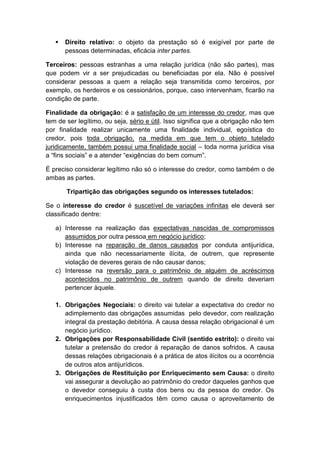    Direito relativo: o objeto da prestação só é exigível por parte de
       pessoas determinadas, eficácia inter partes.

Terceiros: pessoas estranhas a uma relação jurídica (não são partes), mas
que podem vir a ser prejudicadas ou beneficiadas por ela. Não é possível
considerar pessoas a quem a relação seja transmitida como terceiros, por
exemplo, os herdeiros e os cessionários, porque, caso intervenham, ficarão na
condição de parte.

Finalidade da obrigação: é a satisfação de um interesse do credor, mas que
tem de ser legítimo, ou seja, sério e útil. Isso significa que a obrigação não tem
por finalidade realizar unicamente uma finalidade individual, egoística do
credor, pois toda obrigação, na medida em que tem o objeto tutelado
juridicamente, também possui uma finalidade social – toda norma jurídica visa
a “fins sociais” e a atender “exigências do bem comum”.

É preciso considerar legítimo não só o interesse do credor, como também o de
ambas as partes.

       Tripartição das obrigações segundo os interesses tutelados:

Se o interesse do credor é suscetível de variações infinitas ele deverá ser
classificado dentre:

   a) Interesse na realização das expectativas nascidas de compromissos
      assumidos por outra pessoa em negócio jurídico;
   b) Interesse na reparação de danos causados por conduta antijurídica,
      ainda que não necessariamente ilícita, de outrem, que represente
      violação de deveres gerais de não causar danos;
   c) Interesse na reversão para o patrimônio de alguém de acréscimos
      acontecidos no patrimônio de outrem quando de direito deveriam
      pertencer àquele.

   1. Obrigações Negociais: o direito vai tutelar a expectativa do credor no
      adimplemento das obrigações assumidas pelo devedor, com realização
      integral da prestação debitória. A causa dessa relação obrigacional é um
      negócio jurídico.
   2. Obrigações por Responsabilidade Civil (sentido estrito): o direito vai
      tutelar a pretensão do credor à reparação de danos sofridos. A causa
      dessas relações obrigacionais é a prática de atos ilícitos ou a ocorrência
      de outros atos antijurídicos.
   3. Obrigações de Restituição por Enriquecimento sem Causa: o direito
      vai assegurar a devolução ao patrimônio do credor daqueles ganhos que
      o devedor conseguiu à custa dos bens ou da pessoa do credor. Os
      enriquecimentos injustificados têm como causa o aproveitamento de
 