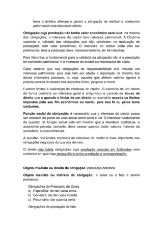 bens e direitos alheiam e geram a obrigação de restituir o acréscimo
      patrimonial indevidamente obtido.

Obrigação cuja prestação não tenha valor econômico será nula: na maioria
das obrigações, o interesse do credor tem natureza patrimonial. A Doutrina
sustenta a nulidade das obrigações que não consistem na realização de
prestações com valor econômico. O interesse do credor pode não ser
patrimonial, mas a prestação deve, necessariamente, ter tal natureza.

Para Noronha, o fundamental para a validade da obrigação não é a prestação
ter conteúdo patrimonial, é o interesse do credor ser merecedor de tutela.

Cabe lembrar que nas obrigações de responsabilidade civil inexiste um
interesse patrimonial, pois elas têm por objeto a reparação da maioria dos
danos chamados pessoais, ou seja, aqueles que afetam valores ligados à
própria pessoa do lesado nos aspectos físico, psíquico e moral.

Existem limites à realização do interesse do credor. O exercício de um direito
de forma contrária ao interesse geral é antijurídico e caracteriza abuso de
direito que é quando o titular de um direito ao exercê-lo excede os limites
impostos pelo seu fim econômico ou social, pela boa fé ou pelos bons
costumes.

Função social da obrigação: é necessário que o interesse do credor possa
ser valorado do ponto de vista social como sério e útil. O interesse fundamental
da questão da função social está em mostrar que a liberdade contratual, a
autonomia privada, portanto, deve cessar quando violar valores maiores da
sociedade, supracontratuais.

A questão dos limites impostos ao interesse do credor é mais importante nas
obrigações negociais do que nas demais.

O direito não tutela obrigações cuja prestação consista em futilidades nem
contratos em que haja desequilíbrio entre prestação e contraprestação.



Objeto imediato ou direito da obrigação: prestação debitória

Objeto mediato ou indireto da obrigação: a coisa ou o fato a serem
prestados.

   Obrigações de Prestação de Coisa
   a) Específica: de dar coisa certa
   b) Genérica: de dar coisa incerta
   c) Pecuniária: dar quantia certa

   Obrigações de prestação de fato
 