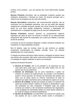 jurídicos, ônus jurídicos... que uma pessoa tem numa determinada situação
jurídica.

Deveres Primários (principais): são as prestações nucleares aquelas que
satisfazem diretamente o interesse do credor. Os deveres principais são a
razão de ser da obrigação que sem eles não existiria.

Deveres Secundários (acessórios): são autonomamente exigíveis, não se
confundem com as obrigações acessórias, uma vez que estas são relações
obrigacionais completas enquanto aqueles são meros deveres de prestação
dentro de uma única relação obrigacional. Exemplo: a indenização por
inadimplemento, a obrigação de pagar juros de mora por inadimplemento...

Deveres Fiduciários (anexos): apontam os procedimentos legítimos
esperados por parte de quem se encontra no âmbito de um relacionamento
obrigacional. São deveres de cooperação com a parte que refletem o princípio
de boa fé contratual.

O princípio de boa fé contratual ultrapassa o âmbito contratual revelando sua
importância na responsabilidade civil geral.

Boa fé objetiva: regra de conduta, dever de agir conforme os padrões
socialmente recomendados de lealdade, correção, lisura, nas relações
estabelecidas com outras pessoas.

A violação de deveres fiduciários implica sempre a obrigação de reparar danos
que tenham sido causados. Além disso, pode ainda constituir fundamento para
a invalidação do negocio celebrado ou para a sua resolução.

Espécies de deveres fiduciários:

   a) Deveres de Cuidado: são os de proteção ou de segurança em que
      cada parte deve cuidar para a outra não sofrer lesões nem em sua
      pessoa nem em seu patrimônio.
   b) Deveres de Informação: são de suma importância e podem ser
      divididos em deveres de esclarecimento, de conselho e de advertência
      quanto a riscos possíveis. Os deveres de informação são aqueles que
      dizem que as partes devem se informar mutuamente de todos os
      aspectos que sejam importantes para a realização do negócio em causa.
   c) Deveres de Lealdade: aqueles que obrigam as partes a se absterem de
      ações que possam falsear o objetivo do negócio ou desequilibrar o jogo
      das prestações por elas consignado. A lealdade exige das partes
      condutas que impõem o não rompimento injustificado das negociações,
      a não divulgação de informações obtidas em razão dessas tratativas ou
      em razão da relação contratual já estabelecida.
   d) Deveres de Assistência: se assemelham aos deveres de cuidado, pois
      são aqueles em que a parte deve prestar auxílio à contraparte a
 