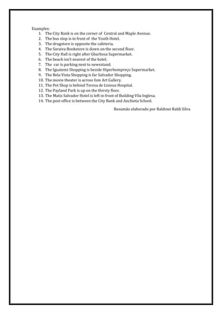 Examples:
1. The City Bank is on the corner of Central and Maple Avenue.
2. The bus stop is in front of the Youth Hotel.
3. The drugstore is opposite the cafeteria.
4. The Saraiva Bookstore is down on the second floor.
5. The City Hall is right after Gbarbosa Supermarket.
6. The beach isn’t nearest of the hotel.
7. The car is parking next to newsstand.
8. The Iguatemi Shopping is beside Hiperbompreço Supermarket.
9. The Bela Vista Shopping is far Salvador Shopping.
10. The movie theater is across fom Art Gallery.
11. The Pet Shop is behind Teresa de Lisieux Hospital.
12. The Payland Park is up on the thirsty floor.
13. The Matiz Salvador Hotel is left in front of Building Vila Inglesa.
14. The post office is between the City Bank and Anchieta School.
Resumão elaborado por Raldinei Raldi Silva
 